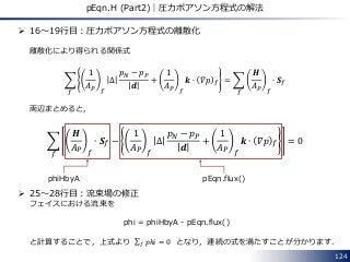 124
pEqn.H (Part2)｜圧力ポアソン方程式の解法
 16～19行目：圧力ポアソン方程式の離散化
離散化により得られる関係式
1
𝐴 𝑃 𝑓
∆
𝑝 𝑁 − 𝑝 𝑃
𝒅
+
1
𝐴 𝑃 𝑓
𝒌 ∙ 𝛻𝑝 𝑓
𝑓
=
𝑯
𝐴 𝑃 𝑓
∙ 𝑺 𝑓
𝑓
両辺まとめると，
𝑯
𝐴 𝑃 𝑓
∙ 𝑺 𝑓 −
1
𝐴 𝑃 𝑓
∆
𝑝 𝑁 − 𝑝 𝑃
𝒅
+
1
𝐴 𝑃 𝑓
𝒌 ∙ 𝛻𝑝 𝑓 = 0
𝑓
 25～28行目：流束場の修正
フェイスにおける流束を
phi = phiHbyA - pEqn.flux()
と計算することで，上式より 𝑝ℎ𝑖𝑓 = 0 となり，連続の式を満たすことが分かります．
phiHbyA pEqn.flux()
 