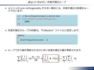  メッシュの non-orthogonality が大きい場合には，非直交補正の処理をルー
プで行います．
 非直交補正のループの回数は，”fvSolution” ファイルに設定します．
 ループで圧力値が更新されるのに伴い非直交補正の量が更新されます．
1
𝐴 𝑃 𝑓
∆
𝑝 𝑁 − 𝑝 𝑃
𝒅
+
1
𝐴 𝑃 𝑓
𝒌 ∙ 𝛻𝑝 𝑓
𝑓
=
𝑯
𝐴 𝑃 𝑓
∙ 𝑺 𝑓
𝑓
125
pEqn.H (Part2)｜非直交補正ループ
13 // Non-orthogonal pressure corrector loop
14 while (simple.correctNonOrthogonal())
(省略)
29 }
SIMPLE
{
nNonOrthogonalCorrectors 5;
}
 