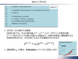 126
pEqn.H (Part3)
31 #include "continuityErrs.H"
32
33 // Explicitly relax pressure for momentum corrector
34 p.relax();
35
36 // Momentum corrector
37 U = HbyA - rAU*fvc::grad(p);
38 U.correctBoundaryConditions();
39 fvOptions.correct(U);
40 }
pEqn.H
 34行目：圧力場の不足緩和
SIMPLE法では，圧力の修正量 𝑝 𝑛 − 𝑝 𝑛−1 (𝑝 𝑛 : ポアソン方程式の解，
𝑝 𝑛−1 : 前のステップの解) が過大に評価され，計算の収束性に悪影響を与え
る傾向があるため，それを防ぐために不足緩和が行われます．
𝑝 𝑛−1 + 𝛼 𝑝 𝑝 𝑛 − 𝑝 𝑛−1
 緩和係数 𝛼 𝑝 の値は，fvSolution ファイルに設定します．
relaxationFactors
{
fields
{
p 0.3;
}
}
 