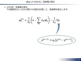 128
pEqn.H (Part3)｜流速場の修正
 37行目：流速場の修正
不足緩和を行った圧力場から勾配を計算して，流速場を修正します．
𝒖 𝑃
𝑛
=
1
𝐴 𝑃
𝒔 − 𝐴 𝑁 𝒖 𝑁
∗
𝑁
−
1
𝐴 𝑃
𝛻𝑝
𝑝 𝑛−1 + 𝛼 𝑝 𝑝 𝑛 − 𝑝 𝑛−1
 