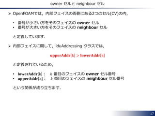 17
係数行列のデータの持ち方：lduAddressing クラス
前ページの3つの配列には，係数行列の全ての非零要素が格納されていますが，
これだけでは，それらが係数行列の何行何列目の成分なのかが分かりません．
 この情報を取り扱うのが，『lduAddressing』クラスです．
具体的には各内部フェイスについて，その番号とその両側にある2つのCVの
番号との対応関係の情報を扱います．
• lowerAddr： 小さい方のセル番号
• upperAddr： 大きい方のセル番号
7番目の内部フェイス
3番目のCV
5番目のCV
例えば，左図の場合
𝑙𝑜𝑤𝑒𝑟𝐴𝑑𝑑𝑟 7 = 3
𝑢𝑝𝑝𝑒𝑟𝐴𝑑𝑑𝑟 7 = 5
です．
 