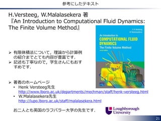 21
境界条件の取り扱い
 境界条件を離散化したときの，係数行列の対角成分への寄与やソース項への
寄与は，使用する境界条件のタイプ(fixedValue：ディリクレ条件，
zeroGradient：ノイマン条件など)により異なります．
 OpenFOAMではこれを取り扱うために，境界条件のタイプごとに以下の4つ
の関数が定義されており， internalCoeffs 及び boundaryCoeffs はこれ
らの関数から計算されます．
• 対流項の離散化
- valueInternalCoeffs： 対角成分への寄与
- valueBoundaryCoeffs： ソース項への寄与
• ラプラシアン項の離散化
‐ gradientInternalCoeffs： 対角成分へ寄与
‐ gradientBoundaryCoeffs： ソース項への寄与
対流項の流束の計算にはCV界面の値が必要なのに対し，ラプラシアン項の流
束の計算にはCV界面の勾配が必要であり，境界条件の取り扱いが異なるため，
上記のようにそれぞれの項に対し，関数が用意されています．
 
