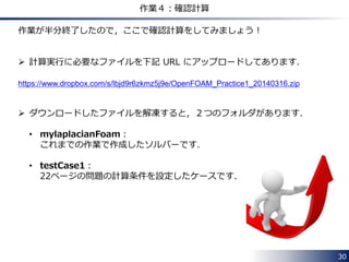 30
作業３：createFields.H の変更
Info<< "Reading field T¥n" << endl;
volScalarField T
(
IOobject
(
"T",
runTime.timeName(),
mesh,
IOobject::MUST_READ,
IOobject::AUTO_WRITE
),
mesh
);
Info<< "Reading transportProperties¥n" << endl;
IOdictionary transportProperties
(
IOobject
(
"transportProperties",
runTime.constant(),
mesh,
IOobject::MUST_READ_IF_MODIFIED,
IOobject::NO_WRITE
)
);
Info<< "Reading diffusivity DT¥n" << endl;
dimensionedScalar DT
(
transportProperties.lookup("DT")
);
createFields.H の内容(下記)を次ページのように変更します．
変更前
 