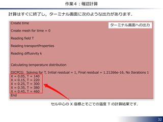32
作業４：確認計算
作業が半分終了したので，ここで確認計算をしてみましょう！
 計算実行に必要なファイルを下記 URL にアップロードしてあります．
https://www.dropbox.com/s/lbjd9r6zkmz5j9e/OpenFOAM_Practice1_20140316.zip
 ダウンロードしたファイルを解凍すると，２つのフォルダがあります．
• mylaplacianFoam：
これまでの作業で作成したソルバーです．
• testCase1：
22ページの問題の計算条件を設定したケースです．
 
