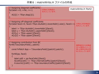 36
作業５：mylaplacianFoam.C の変更
mylaplacianFoam.C を下記のように変更します．
#include "fvCFD.H“
#include "simpleMatrix.H"
// * * * * * * * * * * * * * * * * * * * * * * * * * * * * * * * * * * * * * //
int main(int argc, char *argv[])
{
#include "setRootCase.H"
#include "createTime.H"
#include "createMesh.H"
#include "createFields.H"
// * * * * * * * * * * * * * * * * * * * * * * * * * * * * * * * * * * * //
Info<< "¥nCalculating temperature distribution¥n" << endl;
while (runTime.loop())
{
fvScalarMatrix TEqn(fvm::laplacian(k, T));
TEqn.solve();
forAll(T, cellI)
{
Info<< "X = " << mesh.C()[cellI].component(vector::X)
<< ", T = " << T[cellI] << endl;
}
#include "matrixWrite.H"
runTime.writeAndEnd();
}
Info<< "End¥n" << endl;
return 0;
}
// ************************************************************************* //
赤字の2行を追加します．
 