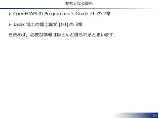 53
参考となる資料
 OpenFOAM の Programmer’s Guide [9] の 2章
 Jasak 博士の博士論文 [10] の 3章
を読めば，必要な情報はほとんど得られると思います．
 