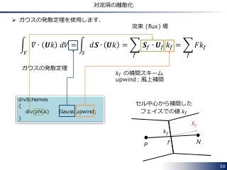 divSchemes
{
div(phi,k) Gauss upwind;
}
58
対流項の離散化
 ガウスの発散定理を使用します．
𝛻 ∙ 𝑼𝑘 𝑑𝑉
𝑉
= 𝑑𝑺 ∙ 𝑼𝑘
𝑆
= 𝑺 𝑓 ∙ 𝑼 𝑓 𝑘 𝑓
𝑓
= 𝐹𝑘 𝑓
𝑓
ガウスの発散定理
𝑺 𝑓
P Nf
𝑘 𝑓
セル中心から補間した
フェイスでの値 𝑘 𝑓
𝑘 𝑓 の補間スキーム
upwind：風上補間
流束 (flux) 場
 