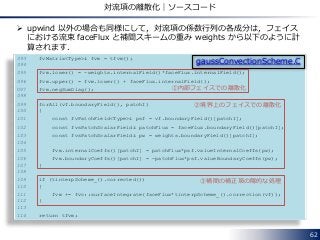 62
対流項の離散化｜ソースコード
093 fvMatrix<Type>& fvm = tfvm();
094
095 fvm.lower() = -weights.internalField()*faceFlux.internalField();
096 fvm.upper() = fvm.lower() + faceFlux.internalField();
097 fvm.negSumDiag();
098
099 forAll(vf.boundaryField(), patchI)
100 {
101 const fvPatchField<Type>& psf = vf.boundaryField()[patchI];
102 const fvsPatchScalarField& patchFlux = faceFlux.boundaryField()[patchI];
103 const fvsPatchScalarField& pw = weights.boundaryField()[patchI];
104
105 fvm.internalCoeffs()[patchI] = patchFlux*psf.valueInternalCoeffs(pw);
106 fvm.boundaryCoeffs()[patchI] = -patchFlux*psf.valueBoundaryCoeffs(pw);
107 }
108
109 if (tinterpScheme_().corrected())
110 {
111 fvm += fvc::surfaceIntegrate(faceFlux*tinterpScheme_().correction(vf));
112 }
113
114 return tfvm;
gaussConvectionScheme.C
①内部フェイスでの離散化
②境界上のフェイスでの離散化
③補間の補正項の陽的な処理
 upwind 以外の場合も同様にして，対流項の係数行列の各成分は，フェイス
における流束 faceFlux と補間スキームの重み weights から以下のように計
算されます．
 