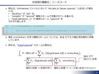  例えば，fvSchemes ファイルにおいて “div(phi,k) Gauss upwind;” と設定した場合
には，
• ”faceFlux” が “phi” を，
• ”weights” が “upwind” 補間スキームで定義されている重みを，
• ”tinterpScheme_()” が 補間スキーム “upwind” を
それぞれ表します．
 補正 (correction) を伴う補間スキームについては，111 行でその補正項を陽的に評価
しています．
 例えば，“linearUpwind” スキームの場合は，
𝛻 ∙ 𝑼𝑘 𝑑𝑉
𝑉
= 𝐹𝑓 ∙ 𝑘 upstream cell + correction 𝑓
𝑓
= 𝐹𝑓 ∙ 𝑘 upstream cell + 𝐹𝑓 ∙ correction 𝑓
𝑓𝑓
63
対流項の離散化｜ソースコード
109 if (tinterpScheme_().corrected())
110 {
111 fvm += fvc::surfaceIntegrate(faceFlux*tinterpScheme_().correction(vf));
112 }
陰的に処理 ⇒ 係数行列へ 陽的に処理 ⇒ ソース項 (右辺ベクトル)へ
111 行で
加えている項
 