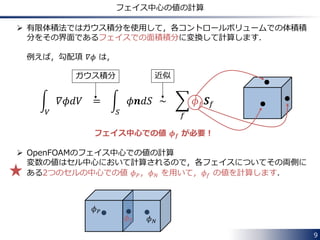 9
OpenFOAMでは？
 OpenFOAM®では，空間の離散化に有限体積法を使用しています [3]．
 主要な商用 CFD ソフトウェアの多くも有限体積法を採用しています．
 有限体積法の解説
春日さんの資料 [4] が分かりやすくてお勧めです．
面中心での変数の値の計算方法に注意して読んでみて下さい．
 