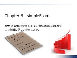 107
Chapter 6 simpleFoam
simpleFoam を教材にして，流体計算のながれを
より詳細に見ていきましょう．
 