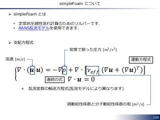 108
simpleFoam について
 simpleFoam とは
• 定常非圧縮性流れ計算のためのソルバーです．
• RANS乱流モデルを使用できます．
 支配方程式
𝛻 ∙ 𝒖 𝒖 = −𝛻𝑝 + 𝛻 ∙ 𝜈 𝑒𝑓𝑓 𝛻𝒖 + 𝛻𝒖 ...