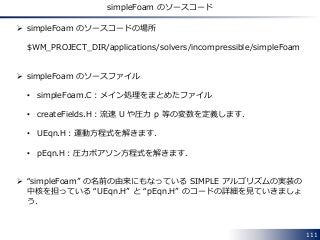 111
simpleFoam のソースコード
 simpleFoam のソースコードの場所
$WM_PROJECT_DIR/applications/solvers/incompressible/simpleFoam
 simpleFoam...