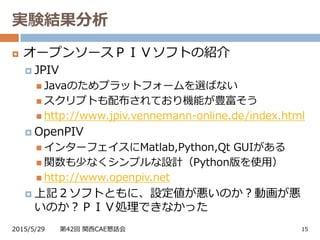 実験結果分析
2015/5/29 第42回 関西CAE懇話会 15
 オープンソースＰＩＶソフトの紹介
 JPIV
 Javaのためプラットフォームを選ばない
 スクリプトも配布されており機能が豊富そう
 http://www.jpiv.vennemann-online.de/index.html
 OpenPIV
 インターフェイスにMatlab,Python,Qt GUIがある
 関数も少なくシンプルな設計（Python版を使用）
 http://www.openpiv.net
 上記２ソフトともに、設定値が悪いのか？動画が悪
いのか？ＰＩＶ処理できなかった
 
