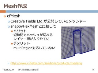 Mesh作成
2015/5/29 第42回 関西CAE懇話会 19
 cfMesh
 Creative Fields Ltd.が公開しているメッシャー
 snappyHexMeshと比較して
 メリット
短時間でメッシュが切れる
レイヤー層が入りやすい
 デメリット
multiRegion対応していない
 http://www.c-fields.com/solutions/products/meshing
 