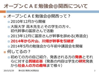 オープンＣＡＥ勉強会＠関西について
2015/5/29 第42回 関西CAE懇話会 2
 オープンＣＡＥ勉強会＠関西って？
 2010年12月から開催
 大阪大学 高木先生とその学生の方々、
初代幹事の冨原さんで活動
 2013年12月に冨原さんが幹事を辞める(寿退会)
 2014年から片山、川畑が幹事を引継ぎ
 2014年5月の勉強会から午前中講習会を開催
 何してるの？
 初めての方の自己紹介、発表される方の発表とそれ
らに対する質疑応答（発表の内容は学生の研究発表
から社会人の方の趣味まで様々）
 