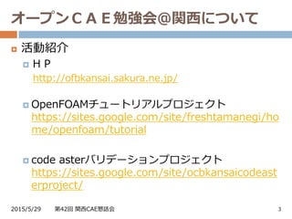 オープンＣＡＥ勉強会＠関西について
2015/5/29 第42回 関西CAE懇話会 3
 活動紹介
 ＨＰ
http://ofbkansai.sakura.ne.jp/
 OpenFOAMチュートリアルプロジェクト
https://sites.google.com/site/freshtamanegi/ho
me/openfoam/tutorial
 code asterバリデーションプロジェクト
https://sites.google.com/site/ocbkansaicodeast
erproject/
 