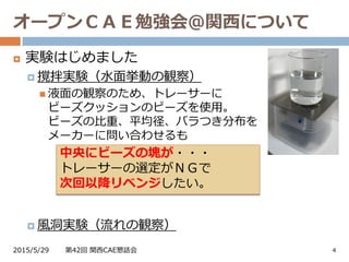 オープンＣＡＥ勉強会＠関西について
2015/5/29 第42回 関西CAE懇話会 4
 実験はじめました
 撹拌実験（水面挙動の観察）
 液面の観察のため、トレーサーに
ビーズクッションのビーズを使用。
ビーズの比重、平均径、バラつき分布を
メーカーに問い合わせるも
 風洞実験（流れの観察）
中央にビーズの塊が・・・
トレーサーの選定がＮＧで
次回以降リベンジしたい。
 