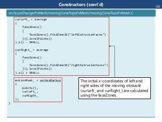curLeft_ = average
(
faceZones()
[
faceZones().findZoneID("leftExtrusionFaces")
]().localPoints()
).x() - SMALL;
curRight_ = average
(
faceZones()
[
faceZones().findZoneID("rightExtrusionFaces")
]().localPoints()
).x() + SMALL;
motionMask_ = vertexMarkup
(
points(),
curLeft_,
curRight_
);
}
src/topoChangerFvMesh/movingConeTopoFvMesh/movingConeTopoFvMesh.C
Constructors (cont’d) 100
The initial x-coordinates of left and
right sides of the moving obstacle
(curLeft_ and curRight_) are calculated
using the faceZones.
 