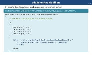 addZonesAndModifiers
void Foam::movingConeTopoFvMesh::addZonesAndModifiers()
{
// Add zones and modifiers for motion action
if
(
pointZones().size()
|| faceZones().size()
|| cellZones().size()
|| topoChanger_.size()
)
{
Info<< "void movingConeTopoFvMesh::addZonesAndModifiers() : "
<< "Zones and modifiers already present. Skipping."
<< endl;
return;
}
src/topoChangerFvMesh/movingConeTopoFvMesh/movingConeTopoFvMesh.C
101
 Create two faceZones and modifiers for motion action
 
