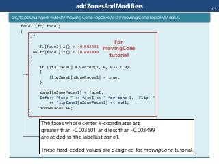 addZonesAndModifiers
forAll(fc, faceI)
{
if
(
fc[faceI].x() > -0.003501
&& fc[faceI].x() < -0.003499
)
{
if ((fa[faceI] & vector(1, 0, 0)) < 0)
{
flipZone1[nZoneFaces1] = true;
}
zone1[nZoneFaces1] = faceI;
Info<< "face " << faceI << " for zone 1. Flip: "
<< flipZone1[nZoneFaces1] << endl;
nZoneFaces1++;
}
src/topoChangerFvMesh/movingConeTopoFvMesh/movingConeTopoFvMesh.C
103
The faces whose center x-coordinates are
greater than -0.003501 and less than -0.003499
are added to the labelList zone1.
These hard-coded values are designed for movingCone tutorial.
For
movingCone
tutorial
 