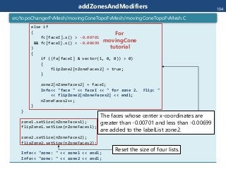 addZonesAndModifiers
else if
(
fc[faceI].x() > -0.00701
&& fc[faceI].x() < -0.00699
)
{
if ((fa[faceI] & vector(1, 0, 0)) > 0)
{
flipZone2[nZoneFaces2] = true;
}
zone2[nZoneFaces2] = faceI;
Info<< "face " << faceI << " for zone 2. Flip: "
<< flipZone2[nZoneFaces2] << endl;
nZoneFaces2++;
}
}
zone1.setSize(nZoneFaces1);
flipZone1.setSize(nZoneFaces1);
zone2.setSize(nZoneFaces2);
flipZone2.setSize(nZoneFaces2);
Info<< "zone: " << zone1 << endl;
Info<< "zone: " << zone2 << endl;
src/topoChangerFvMesh/movingConeTopoFvMesh/movingConeTopoFvMesh.C
104
The faces whose center x-coordinates are
greater than -0.00701 and less than -0.00699
are added to the labelList zone2.
Reset the size of four lists.
For
movingCone
tutorial
 