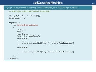 addZonesAndModifiers
// Add layer addition/removal interfaces
List<polyMeshModifier*> tm(2);
label nMods = 0;
tm[nMods] =
new layerAdditionRemoval
(
"right",
nMods,
topoChanger_,
"rightExtrusionFaces",
readScalar
(
motionDict_.subDict("right").lookup("minThickness")
),
readScalar
(
motionDict_.subDict("right").lookup("maxThickness")
)
);
nMods++;
src/topoChangerFvMesh/movingConeTopoFvMesh/movingConeTopoFvMesh.C
106
 