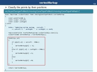 vertexMarkup
Foam::tmp<Foam::scalarField> Foam::movingConeTopoFvMesh::vertexMarkup
(
const pointField& p,
const scalar curLeft,
const scalar curRight
) const
{
Info<< "Updating vertex markup. curLeft: "
<< curLeft << " curRight: " << curRight << endl;
tmp<scalarField> tvertexMarkup(new scalarField(p.size()));
scalarField& vertexMarkup = tvertexMarkup();
forAll(p, pI)
{
if (p[pI].x() < curLeft - SMALL)
{
vertexMarkup[pI] = -1;
}
else if (p[pI].x() > curRight + SMALL)
{
vertexMarkup[pI] = 1;
}
else
{
vertexMarkup[pI] = 0;
}
}
return tvertexMarkup;
}
src/topoChangerFvMesh/movingConeTopoFvMesh/movingConeTopoFvMesh.C
108
 Classify the points by their positions
 