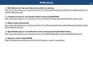 References
[1] Roll Motion of a Box and Interaction with Free-Surface
http://www.tfd.chalmers.se/~hani/kurser/OS_CFD_2009/ArashEslamdoost/RollMotionofaBoxandInteracti
onwithFreeSurface.pdf
[2] A tutorial on how to use Dynamic Mesh solver IcoDyMFOAM
http://www.tfd.chalmers.se/~hani/kurser/OS_CFD_2007/PiroozMoradnia/OpenFOAM-rapport.pdf
[3] Mesh motion alternatives
http://www.tfd.chalmers.se/~hani/kurser/OS_CFD_2009/AndreuOliverGonzalez/PresentationFINAL_Mesh
MotionAlternatives.pdf
[4] OpenFOAM project: A modification of the movingConeTopoFvMesh library
http://www.tfd.chalmers.se/~hani/kurser/OS_CFD_2008/ErikBjerklund/OpenFoamBjerklundE3.pdf
[5] Dynamic mesh in OpenFOAM
https://ilyasivkov.wordpress.com/2015/04/23/dynamic-mesh-in-openfoam/
110
 