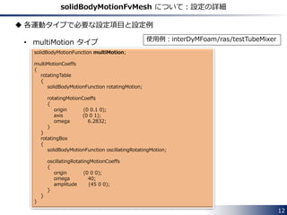 Available types of solid motions
 Translational motions
• linearMotion : Uniform linear motion with constant velocity
• oscillatingLinearMotion : Oscillating linear motion
 Rotational motions
• rotatingMotion : Uniform circular motion
• axisRotationMotion : Uniform circular motion
• oscillatingRotatingMotion : Oscillating rotation motion
 Ship Design Analysis [1]
• SDA
 Tabulated data
• tabulated6DoFMotion
 Combination of above types
• multiMotion
12
 
