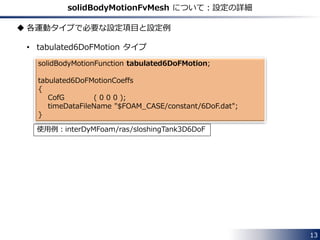 linearMotion
dynamicFvMesh solidBodyMotionFvMesh;
motionSolverLibs ( "libfvMotionSolvers.so" );
solidBodyMotionFvMeshCoeffs
{
solidBodyMotionFunction linearMotion;
linearMotionCoeffs
{
velocity (1 0 0);
}
}
constant/dynamicMeshDict
13
 