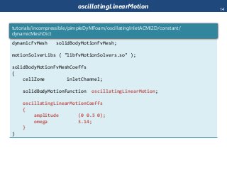 oscillatingLinearMotion
dynamicFvMesh solidBodyMotionFvMesh;
motionSolverLibs ( "libfvMotionSolvers.so" );
solidBodyMotionFvMeshCoeffs
{
cellZone inletChannel;
solidBodyMotionFunction oscillatingLinearMotion;
oscillatingLinearMotionCoeffs
{
amplitude (0 0.5 0);
omega 3.14;
}
}
tutorials/incompressible/pimpleDyMFoam/oscillatingInletACMI2D/constant/
dynamicMeshDict
14
 