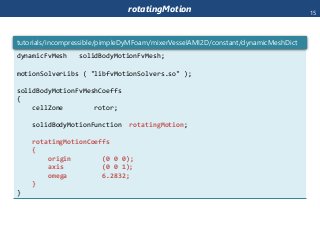 rotatingMotion
dynamicFvMesh solidBodyMotionFvMesh;
motionSolverLibs ( "libfvMotionSolvers.so" );
solidBodyMotionFvMeshCoeffs
{
cellZone rotor;
solidBodyMotionFunction rotatingMotion;
rotatingMotionCoeffs
{
origin (0 0 0);
axis (0 0 1);
omega 6.2832;
}
}
tutorials/incompressible/pimpleDyMFoam/mixerVesselAMI2D/constant/dynamicMeshDict
15
 