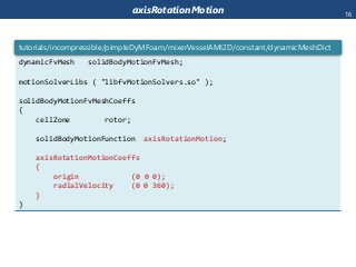 axisRotationMotion
dynamicFvMesh solidBodyMotionFvMesh;
motionSolverLibs ( "libfvMotionSolvers.so" );
solidBodyMotionFvMeshCoeffs
{
cellZone rotor;
solidBodyMotionFunction axisRotationMotion;
axisRotationMotionCoeffs
{
origin (0 0 0);
radialVelocity (0 0 360);
}
}
tutorials/incompressible/pimpleDyMFoam/mixerVesselAMI2D/constant/dynamicMeshDict
16
 