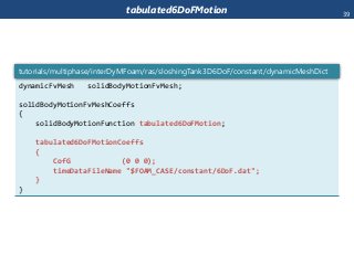 tabulated6DoFMotion
dynamicFvMesh solidBodyMotionFvMesh;
solidBodyMotionFvMeshCoeffs
{
solidBodyMotionFunction tabulated6DoFMotion;
tabulated6DoFMotionCoeffs
{
CofG (0 0 0);
timeDataFileName "$FOAM_CASE/constant/6DoF.dat";
}
}
tutorials/multiphase/interDyMFoam/ras/sloshingTank3D6DoF/constant/dynamicMeshDict
39
 