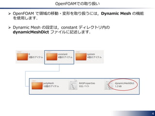 Dynamic Mesh in OpenFOAM
FoamFile
{
version 2.0;
format ascii;
class dictionary;
location "constant";
object dynamicMeshDict;
}
// * * * * * * * * * * * * * * * * * * * * * * * * * * * * * * * * * * * * * //
dynamicFvMesh solidBodyMotionFvMesh;
motionSolverLibs ( "libfvMotionSolvers.so" );
solidBodyMotionFvMeshCoeffs
{
cellZone rotor;
solidBodyMotionFunction rotatingMotion;
rotatingMotionCoeffs
{
origin (0 0 0);
axis (0 0 1);
omega 6.2832; // rad/s
}
}
// ************************************************************************* //
constant/dynamicMeshDict
Selection of dynamicFvMesh
type from available options
Settings for the selected
dynamicFvMesh
4
 
