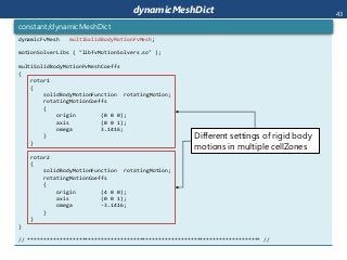 dynamicMeshDict
dynamicFvMesh multiSolidBodyMotionFvMesh;
motionSolverLibs ( "libfvMotionSolvers.so" );
multiSolidBodyMotionFvMeshCoeffs
{
rotor1
{
solidBodyMotionFunction rotatingMotion;
rotatingMotionCoeffs
{
origin (0 0 0);
axis (0 0 1);
omega 3.1416;
}
}
rotor2
{
solidBodyMotionFunction rotatingMotion;
rotatingMotionCoeffs
{
origin (4 0 0);
axis (0 0 1);
omega -3.1416;
}
}
}
// ************************************************************************* //
constant/dynamicMeshDict
Different settings of rigid body
motions in multiple cellZones
43
 