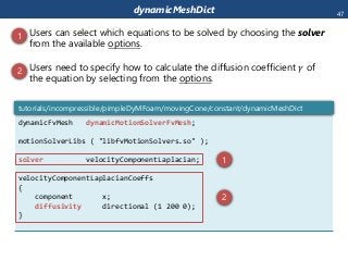 dynamicMeshDict
dynamicFvMesh dynamicMotionSolverFvMesh;
motionSolverLibs ( "libfvMotionSolvers.so" );
solver velocityComponentLaplacian;
velocityComponentLaplacianCoeffs
{
component x;
diffusivity directional (1 200 0);
}
tutorials/incompressible/pimpleDyMFoam/movingCone/constant/dynamicMeshDict
 Users can select which equations to be solved by choosing the solver
from the available options.
 Users need to specify how to calculate the diffusion coefficient 𝛾 of
the equation by selecting from the options.
1
2
1
2
47
 