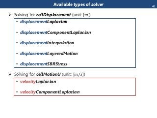 Available types of solver
 Solving for cellDisplacement (unit: [𝑚])
• displacementLaplacian
• displacementComponentLaplacian
• displacementInterpolation
• displacementLayeredMotion
• displacementSBRStress
 Solving for cellMotionU (unit: [ 𝑚 𝑠])
• velocityLaplacian
• velocityComponentLaplacian
48
 