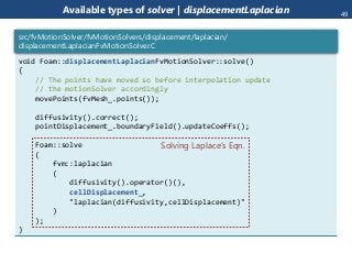 Available types of solver | displacementLaplacian
void Foam::displacementLaplacianFvMotionSolver::solve()
{
// The points have moved so before interpolation update
// the motionSolver accordingly
movePoints(fvMesh_.points());
diffusivity().correct();
pointDisplacement_.boundaryField().updateCoeffs();
Foam::solve
(
fvm::laplacian
(
diffusivity().operator()(),
cellDisplacement_,
"laplacian(diffusivity,cellDisplacement)"
)
);
}
src/fvMotionSolver/fvMotionSolvers/displacement/laplacian/
displacementLaplacianFvMotionSolver.C
Solving Laplace’s Eqn.
49
 