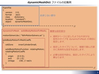 Dynamic Mesh in OpenFOAM
In OpenFOAM, the mesh motions and the topology
changes are handled by Dynamic Mesh functionality.
Settings for Dynamic Mesh are described in
dynamicMeshDict file located in the constant directory.
Solvers that can handle these mesh changes have the
letters “DyM”, an abbreviation for Dynamic Mesh, in its
name.
e.g. pimpleDyMFoam, interDyMFoam
5
 