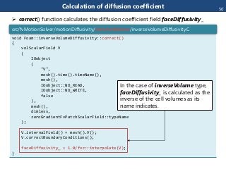 Calculation of diffusion coefficient
void Foam::inverseVolumeDiffusivity::correct()
{
volScalarField V
(
IOobject
(
"V",
mesh().time().timeName(),
mesh(),
IOobject::NO_READ,
IOobject::NO_WRITE,
false
),
mesh(),
dimless,
zeroGradientFvPatchScalarField::typeName
);
V.internalField() = mesh().V();
V.correctBoundaryConditions();
faceDiffusivity_ = 1.0/fvc::interpolate(V);
}
src/fvMotionSolver/motionDiffusivity/inverseVolume/inverseVolumeDiffusivity.C
In the case of inverseVolume type,
faceDiffusivity_ is calculated as the
inverse of the cell volumes as its
name indicates.
 correct() function calculates the diffusion coefficient field faceDiffusivity_
56
 