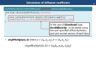 • cmptMultiply(a, b) where 𝑎 = 𝑎0, 𝑎1, 𝑎2 , 𝑏 = 𝑏0, 𝑏1, 𝑏2
𝑐𝑚𝑝𝑡𝑀𝑢𝑙𝑡𝑖𝑝𝑙𝑦 𝑎, 𝑏 = 𝑎0 𝑏0, 𝑎1 𝑏1, 𝑎2 𝑏2
Calculation of diffusion coefficient
void Foam::directionalDiffusivity::correct()
{
const surfaceVectorField n(mesh().Sf()/mesh().magSf());
faceDiffusivity_ == (n & cmptMultiply(diffusivityVector_, n));
}
src/fvMotionSolver/motionDiffusivity/directional/directionalDiffusivity.C
In the case of directional type,
faceDiffusivity_ is calculated using
the user specified diffusivityVector_
and unit normal vectors of each face.
57
 