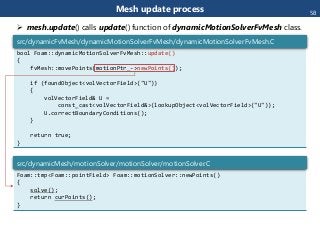 Mesh update process
bool Foam::dynamicMotionSolverFvMesh::update()
{
fvMesh::movePoints(motionPtr_->newPoints());
if (foundObject<volVectorField>("U"))
{
volVectorField& U =
const_cast<volVectorField&>(lookupObject<volVectorField>("U"));
U.correctBoundaryConditions();
}
return true;
}
src/dynamicFvMesh/dynamicMotionSolverFvMesh/dynamicMotionSolverFvMesh.C
Foam::tmp<Foam::pointField> Foam::motionSolver::newPoints()
{
solve();
return curPoints();
}
src/dynamicMesh/motionSolver/motionSolver/motionSolver.C
 mesh.update() calls update() function of dynamicMotionSolverFvMesh class.
58
 