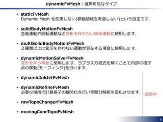 while (runTime.run())
{
#include "readControls.H"
#include "CourantNo.H"
#include "setDeltaT.H"
runTime++;
Info<< "Time = " << runTime.timeName() << nl << endl;
mesh.update();
// Calculate absolute flux from the mapped surface velocity
phi = mesh.Sf() & Uf;
if (mesh.changing() && correctPhi)
{
#include "correctPhi.H"
}
// Make the flux relative to the mesh motion
fvc::makeRelative(phi, U);
if (mesh.changing() && checkMeshCourantNo)
{
#include "meshCourantNo.H"
}
applications/solvers/incompressible/pimpleFoam/pimpleDyMFoam/pimpleDyMFoam.C
It calls the mesh motion library
to calculate the new position of
points and update the mesh.
Dynamic Mesh in OpenFOAM 6
 