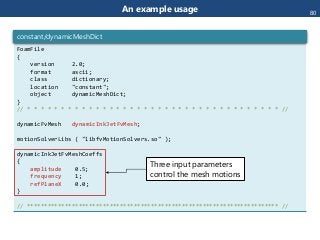 An example usage
FoamFile
{
version 2.0;
format ascii;
class dictionary;
location "constant";
object dynamicMeshDict;
}
// * * * * * * * * * * * * * * * * * * * * * * * * * * * * * * * * * * * * * //
dynamicFvMesh dynamicInkJetFvMesh;
motionSolverLibs ( "libfvMotionSolvers.so" );
dynamicInkJetFvMeshCoeffs
{
amplitude 0.5;
frequency 1;
refPlaneX 0.0;
}
// ************************************************************************* //
constant/dynamicMeshDict
Three input parameters
control the mesh motions
80
 