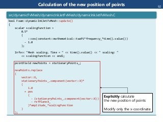 Calculation of the new position of points
bool Foam::dynamicInkJetFvMesh::update()
{
scalar scalingFunction =
0.5*
(
::cos(constant::mathematical::twoPi*frequency_*time().value())
- 1.0
);
Info<< "Mesh scaling. Time = " << time().value() << " scaling: "
<< scalingFunction << endl;
pointField newPoints = stationaryPoints_;
newPoints.replace
(
vector::X,
stationaryPoints_.component(vector::X)*
(
1.0
+ pos
(
- (stationaryPoints_.component(vector::X))
- refPlaneX_
)*amplitude_*scalingFunction
)
);
src/dynamicFvMesh/dynamicInkJetFvMesh/dynamicInkJetFvMesh.C
Explicitly calculate
the new position of points
Modify only the x-coordinate
92
 