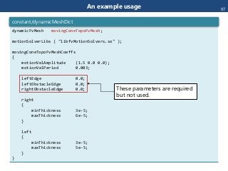 An example usage
dynamicFvMesh movingConeTopoFvMesh;
motionSolverLibs ( "libfvMotionSolvers.so" );
movingConeTopoFvMeshCoeffs
{
motionVelAmplitude (1.5 0.0 0.0);
motionVelPeriod 0.003;
leftEdge 0.0;
leftObstacleEdge 0.0;
rightObstacleEdge 0.0;
right
{
minThickness 3e-5;
maxThickness 6e-5;
}
left
{
minThickness 3e-5;
maxThickness 5e-5;
}
}
constant/dynamicMeshDict
These parameters are required
but not used.
97
 