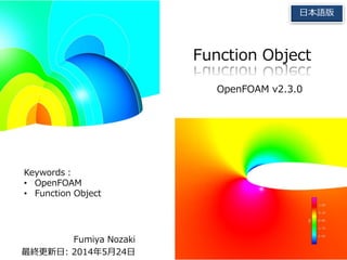 Fumiya Nozaki
最終更新日: 2014年5月24日
Function Object
OpenFOAM v2.3.0
日本語版
Keywords：
• OpenFOAM
• Function Object
 