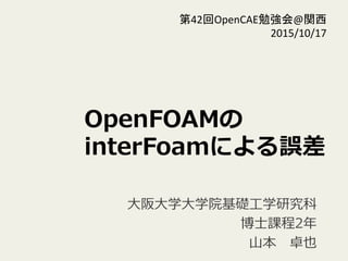 OpenFOAMの
interFoamによる誤差
⼤大阪⼤大学⼤大学院基礎⼯工学研究科
博⼠士課程2年年  
⼭山本 　卓也
第42回OpenCAE勉強会@関西	
  
2015/10/17	
 